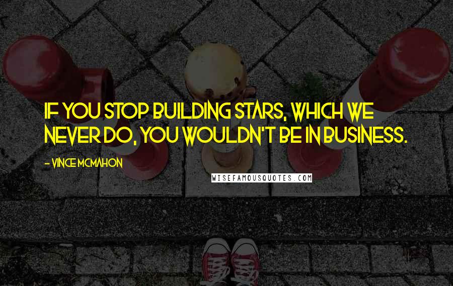 Vince McMahon Quotes: If you stop building stars, which we never do, you wouldn't be in business.