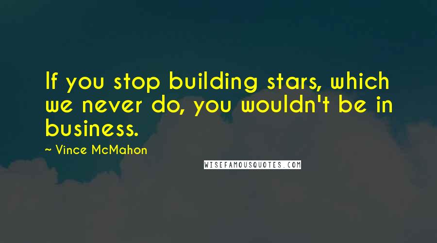 Vince McMahon Quotes: If you stop building stars, which we never do, you wouldn't be in business.