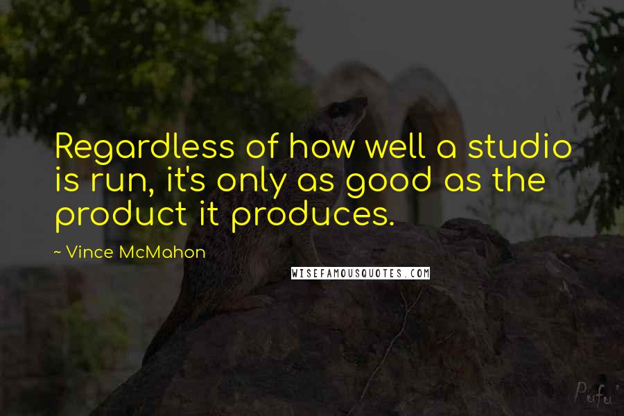 Vince McMahon Quotes: Regardless of how well a studio is run, it's only as good as the product it produces.