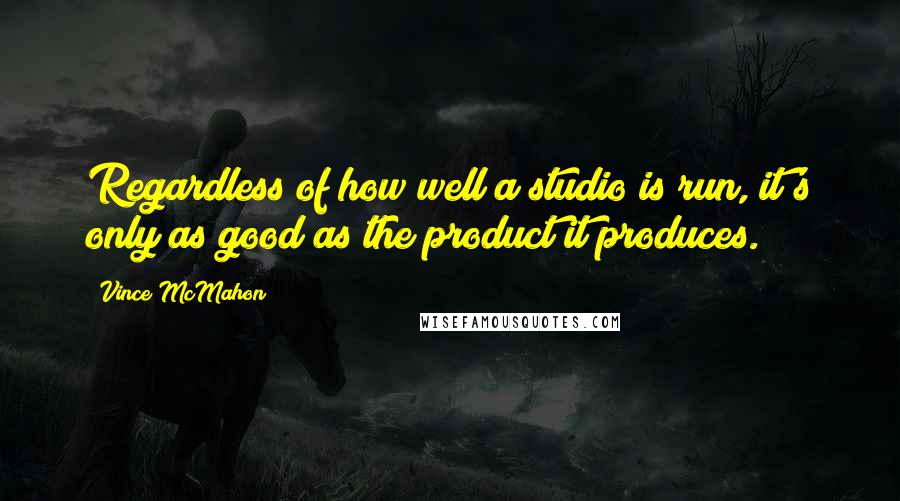 Vince McMahon Quotes: Regardless of how well a studio is run, it's only as good as the product it produces.