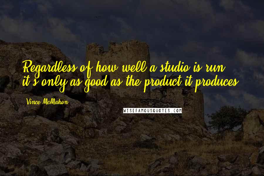 Vince McMahon Quotes: Regardless of how well a studio is run, it's only as good as the product it produces.