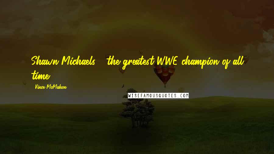 Vince McMahon Quotes: Shawn Michaels - the greatest WWE champion of all time!