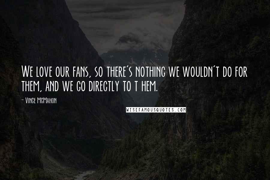 Vince McMahon Quotes: We love our fans, so there's nothing we wouldn't do for them, and we go directly to t hem.