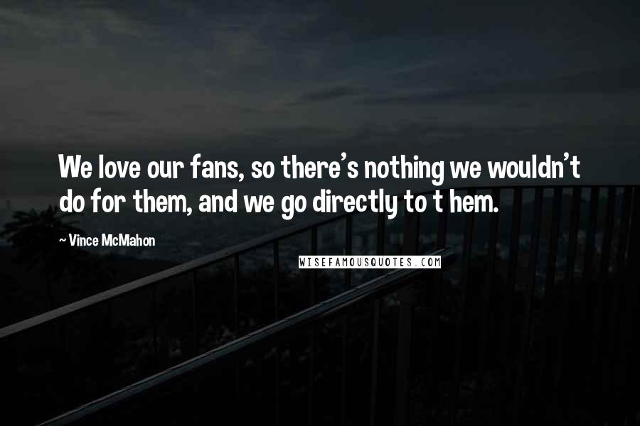 Vince McMahon Quotes: We love our fans, so there's nothing we wouldn't do for them, and we go directly to t hem.