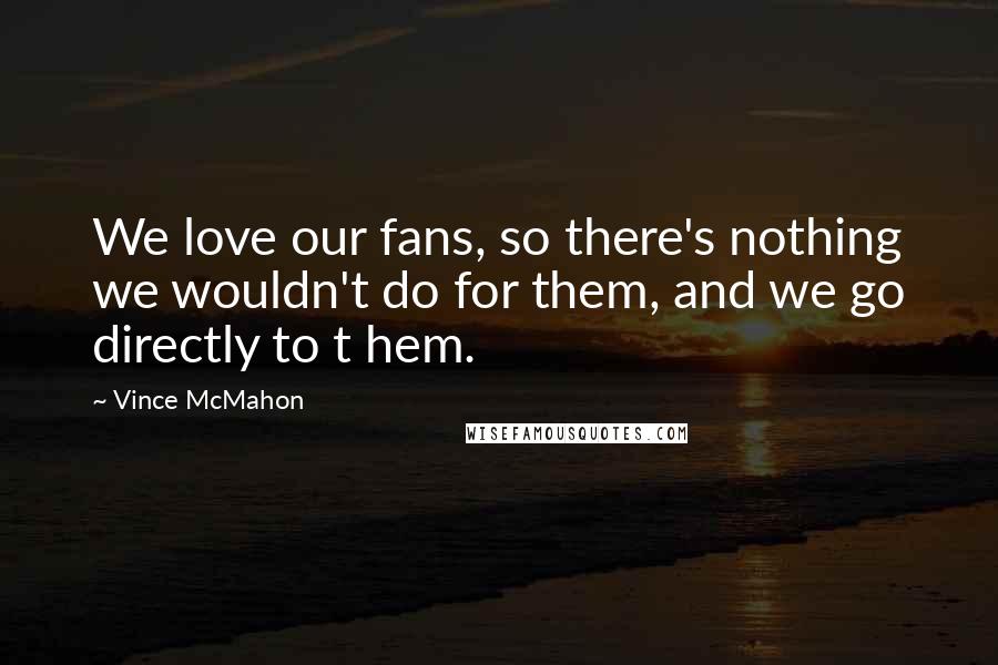 Vince McMahon Quotes: We love our fans, so there's nothing we wouldn't do for them, and we go directly to t hem.