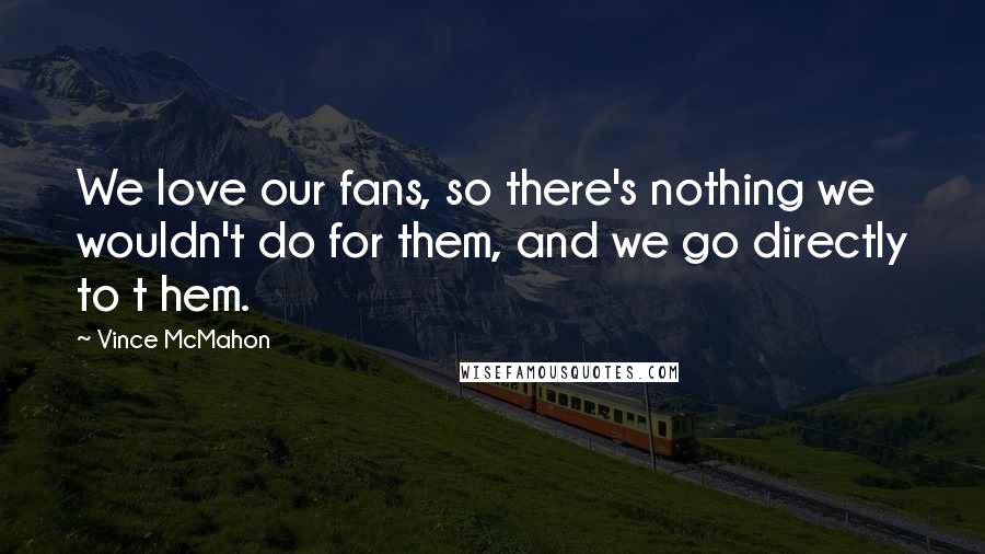 Vince McMahon Quotes: We love our fans, so there's nothing we wouldn't do for them, and we go directly to t hem.