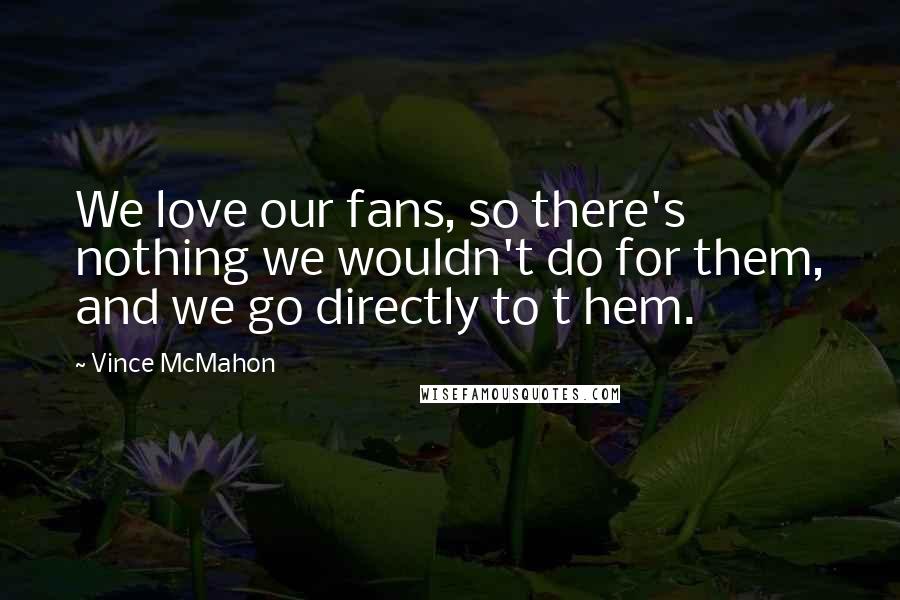 Vince McMahon Quotes: We love our fans, so there's nothing we wouldn't do for them, and we go directly to t hem.
