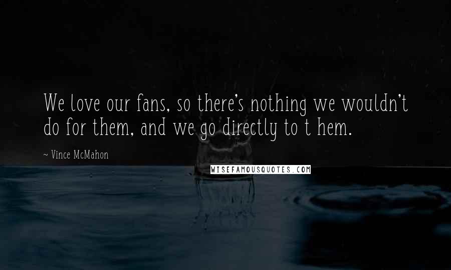 Vince McMahon Quotes: We love our fans, so there's nothing we wouldn't do for them, and we go directly to t hem.