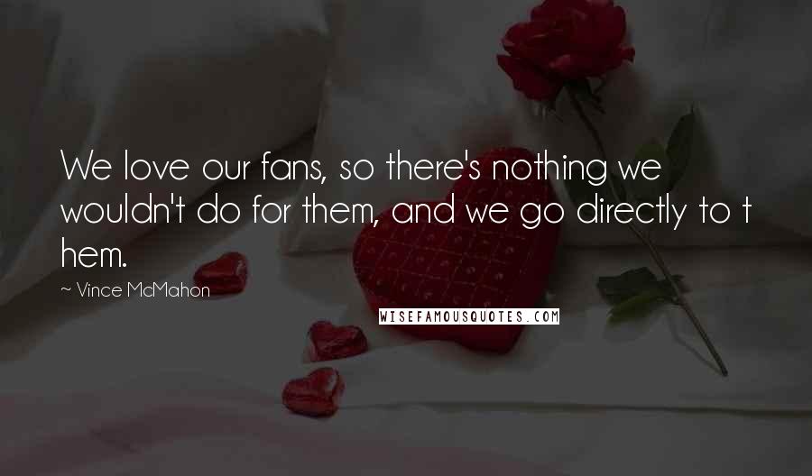 Vince McMahon Quotes: We love our fans, so there's nothing we wouldn't do for them, and we go directly to t hem.