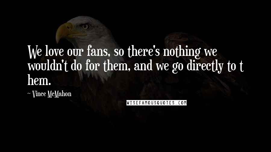 Vince McMahon Quotes: We love our fans, so there's nothing we wouldn't do for them, and we go directly to t hem.