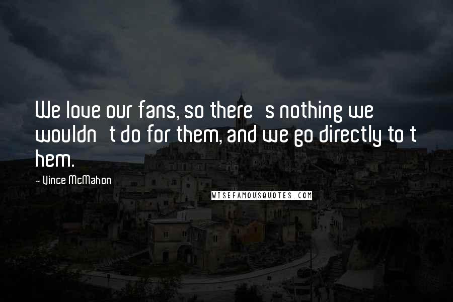 Vince McMahon Quotes: We love our fans, so there's nothing we wouldn't do for them, and we go directly to t hem.