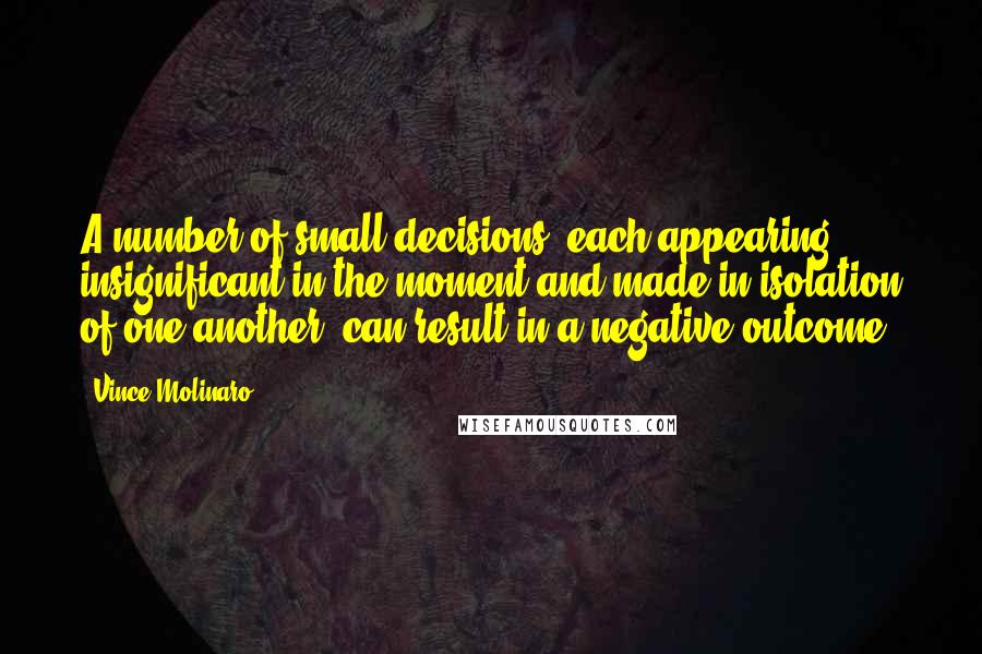 Vince Molinaro Quotes: A number of small decisions, each appearing insignificant in the moment and made in isolation of one another, can result in a negative outcome.