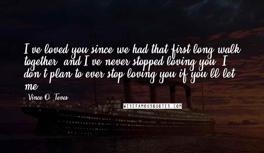 Vince O. Teves Quotes: I've loved you since we had that first long walk together, and I've never stopped loving you. I don't plan to ever stop loving you if you'll let me.