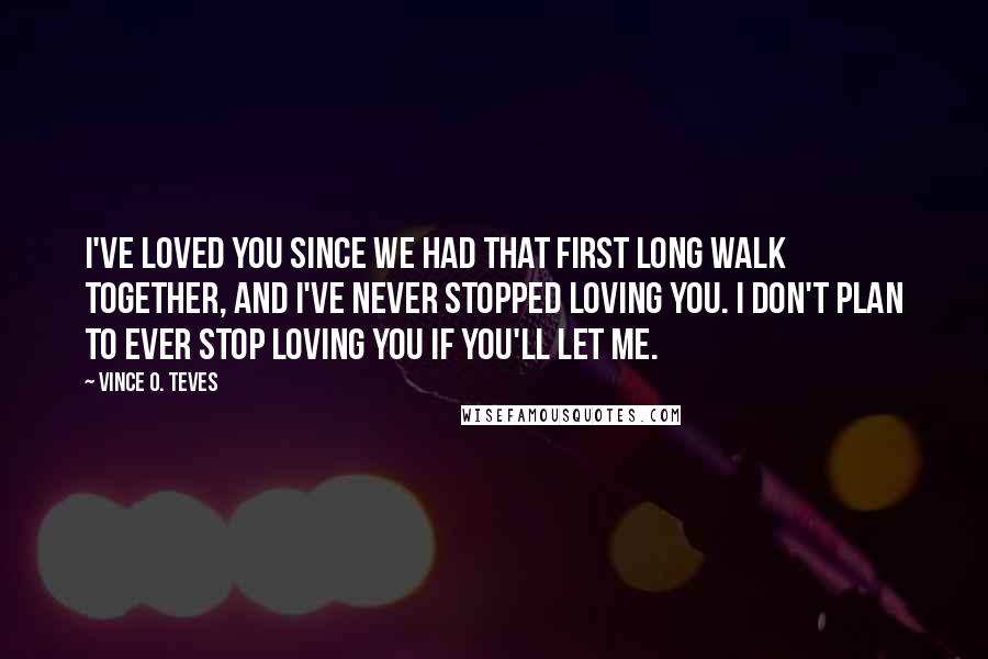 Vince O. Teves Quotes: I've loved you since we had that first long walk together, and I've never stopped loving you. I don't plan to ever stop loving you if you'll let me.