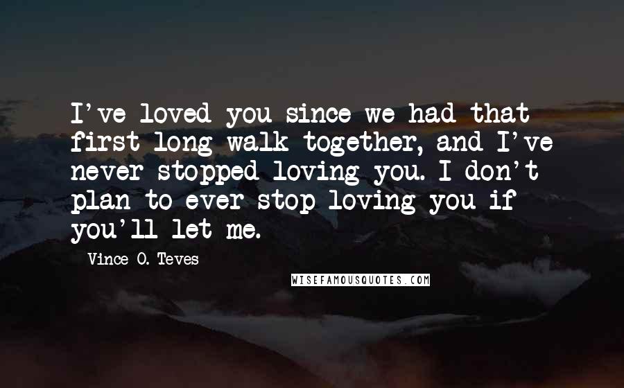 Vince O. Teves Quotes: I've loved you since we had that first long walk together, and I've never stopped loving you. I don't plan to ever stop loving you if you'll let me.