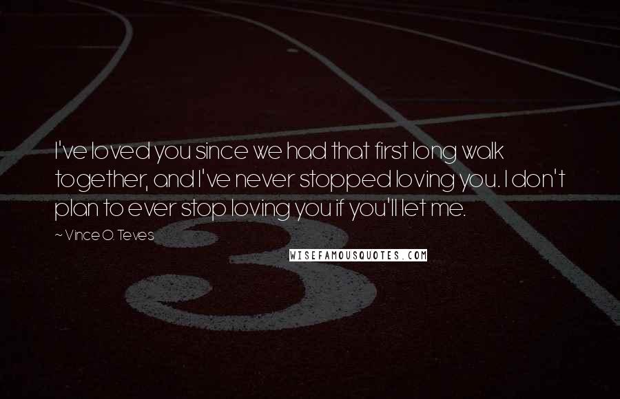 Vince O. Teves Quotes: I've loved you since we had that first long walk together, and I've never stopped loving you. I don't plan to ever stop loving you if you'll let me.