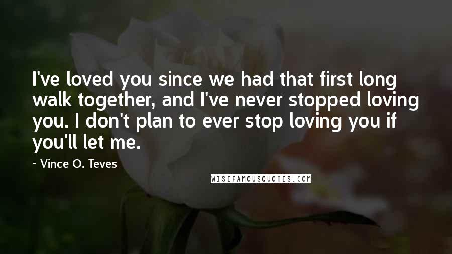 Vince O. Teves Quotes: I've loved you since we had that first long walk together, and I've never stopped loving you. I don't plan to ever stop loving you if you'll let me.