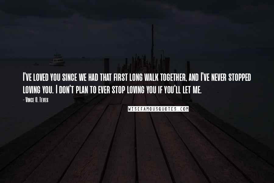 Vince O. Teves Quotes: I've loved you since we had that first long walk together, and I've never stopped loving you. I don't plan to ever stop loving you if you'll let me.