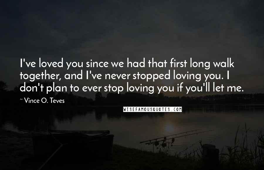 Vince O. Teves Quotes: I've loved you since we had that first long walk together, and I've never stopped loving you. I don't plan to ever stop loving you if you'll let me.