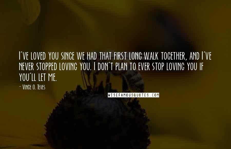 Vince O. Teves Quotes: I've loved you since we had that first long walk together, and I've never stopped loving you. I don't plan to ever stop loving you if you'll let me.