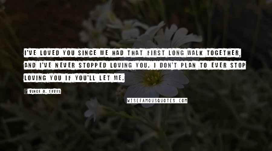 Vince O. Teves Quotes: I've loved you since we had that first long walk together, and I've never stopped loving you. I don't plan to ever stop loving you if you'll let me.