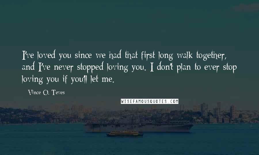 Vince O. Teves Quotes: I've loved you since we had that first long walk together, and I've never stopped loving you. I don't plan to ever stop loving you if you'll let me.