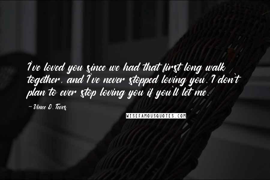 Vince O. Teves Quotes: I've loved you since we had that first long walk together, and I've never stopped loving you. I don't plan to ever stop loving you if you'll let me.