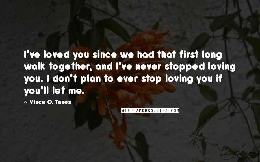 Vince O. Teves Quotes: I've loved you since we had that first long walk together, and I've never stopped loving you. I don't plan to ever stop loving you if you'll let me.