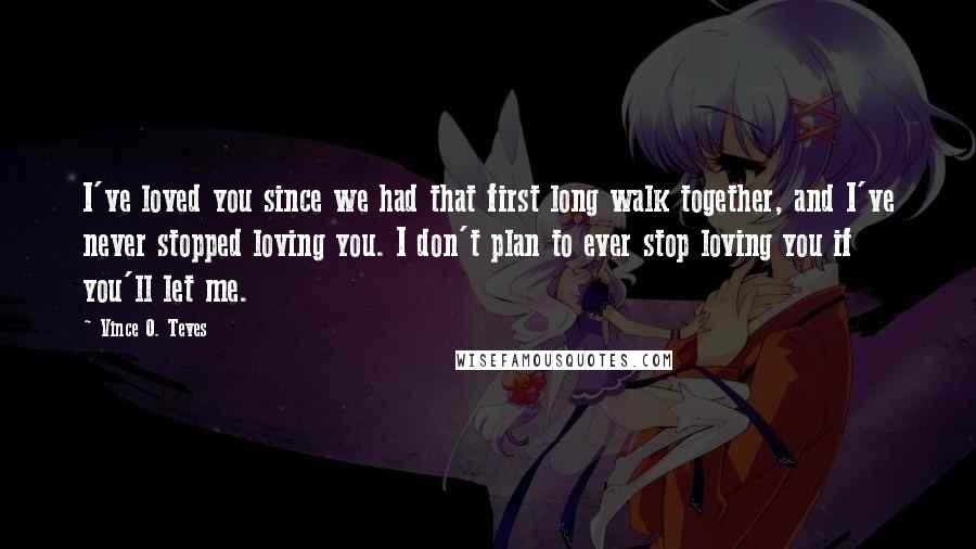 Vince O. Teves Quotes: I've loved you since we had that first long walk together, and I've never stopped loving you. I don't plan to ever stop loving you if you'll let me.