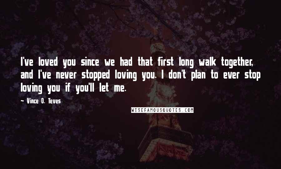 Vince O. Teves Quotes: I've loved you since we had that first long walk together, and I've never stopped loving you. I don't plan to ever stop loving you if you'll let me.