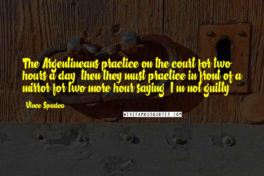 Vince Spadea Quotes: The Argentineans practice on the court for two hours a day, then they must practice in front of a mirror for two more hour saying 'I'm not guilty.'