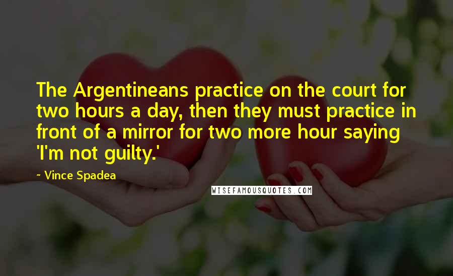 Vince Spadea Quotes: The Argentineans practice on the court for two hours a day, then they must practice in front of a mirror for two more hour saying 'I'm not guilty.'