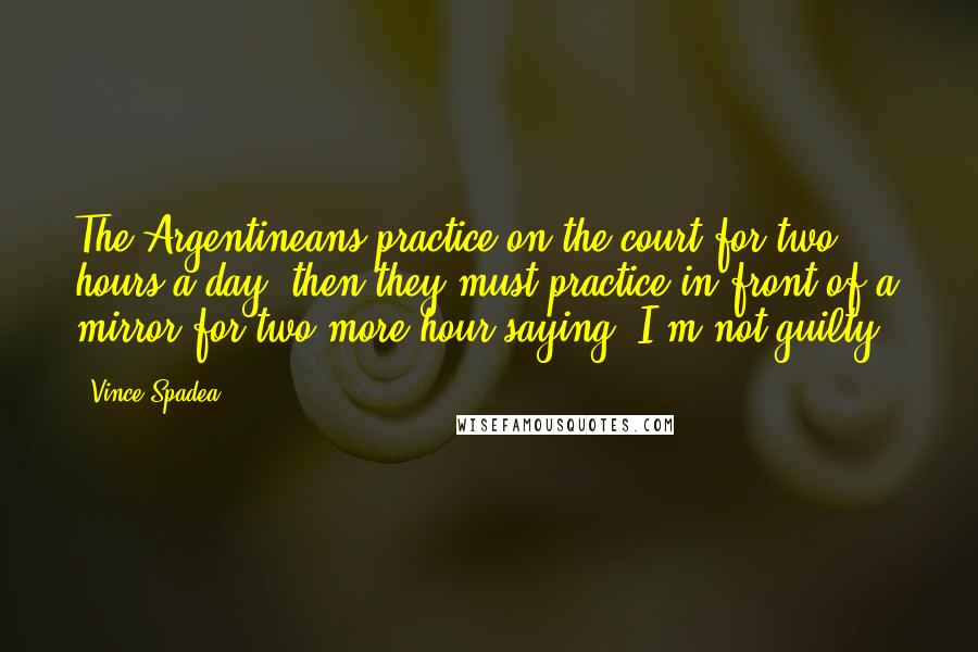 Vince Spadea Quotes: The Argentineans practice on the court for two hours a day, then they must practice in front of a mirror for two more hour saying 'I'm not guilty.'