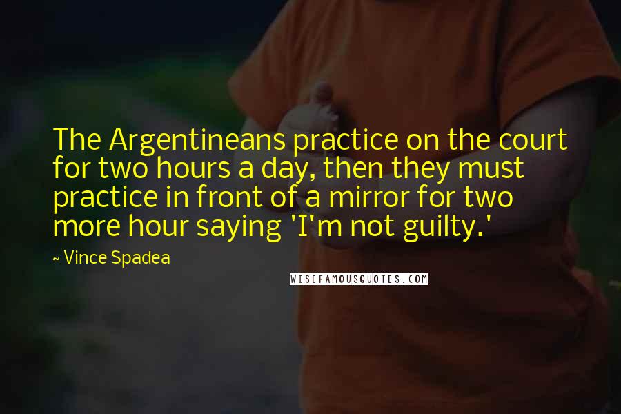 Vince Spadea Quotes: The Argentineans practice on the court for two hours a day, then they must practice in front of a mirror for two more hour saying 'I'm not guilty.'
