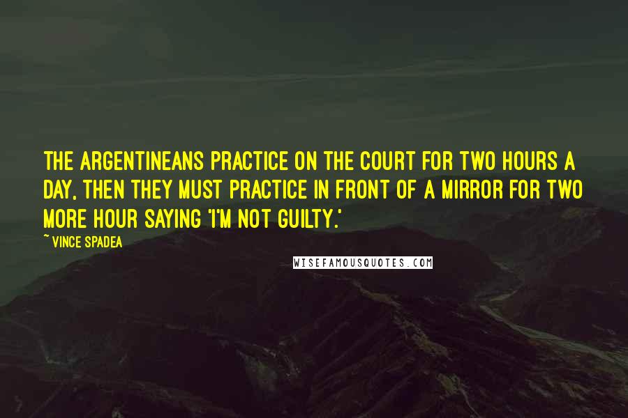 Vince Spadea Quotes: The Argentineans practice on the court for two hours a day, then they must practice in front of a mirror for two more hour saying 'I'm not guilty.'