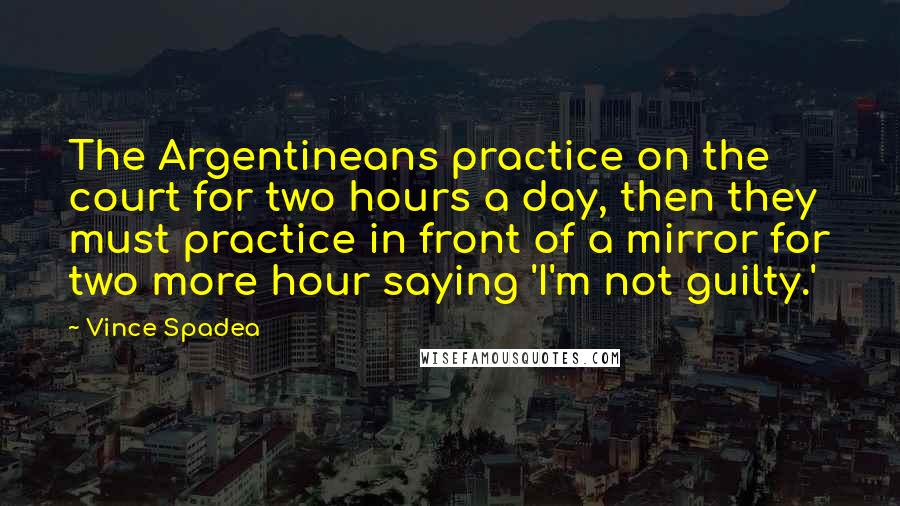 Vince Spadea Quotes: The Argentineans practice on the court for two hours a day, then they must practice in front of a mirror for two more hour saying 'I'm not guilty.'