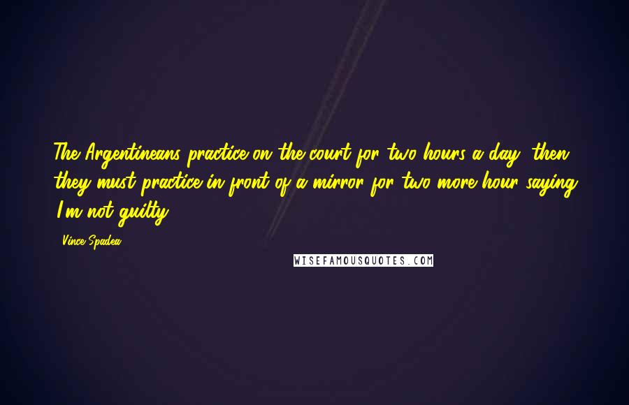 Vince Spadea Quotes: The Argentineans practice on the court for two hours a day, then they must practice in front of a mirror for two more hour saying 'I'm not guilty.'