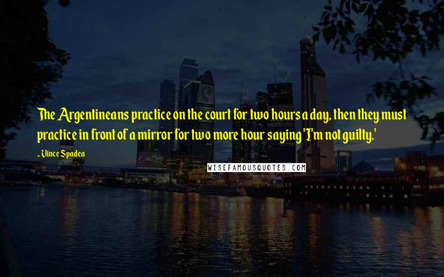 Vince Spadea Quotes: The Argentineans practice on the court for two hours a day, then they must practice in front of a mirror for two more hour saying 'I'm not guilty.'