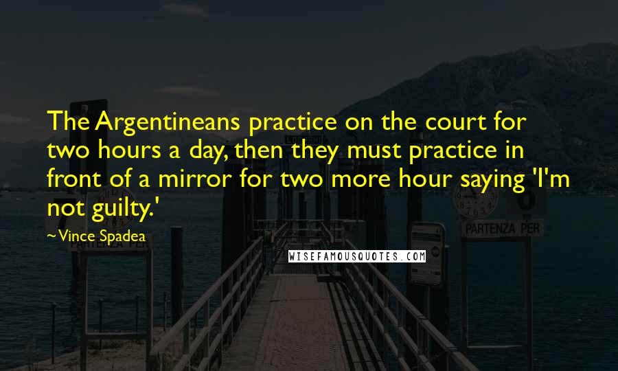 Vince Spadea Quotes: The Argentineans practice on the court for two hours a day, then they must practice in front of a mirror for two more hour saying 'I'm not guilty.'