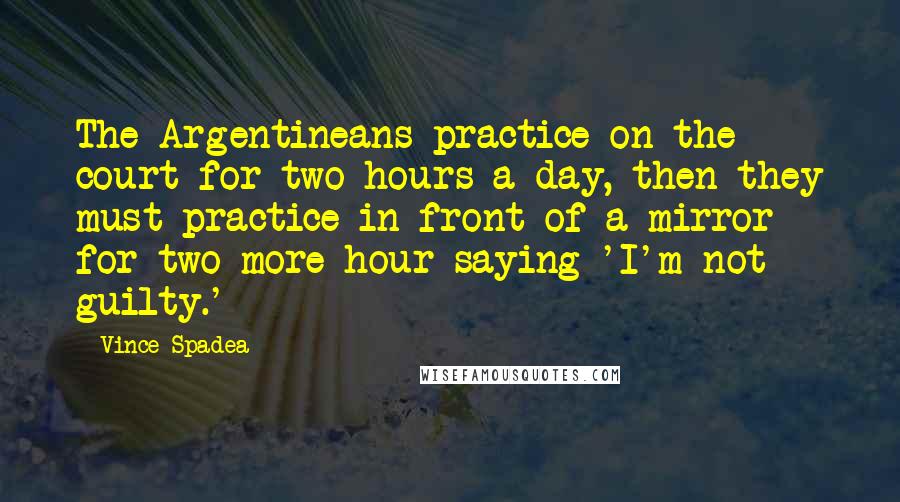 Vince Spadea Quotes: The Argentineans practice on the court for two hours a day, then they must practice in front of a mirror for two more hour saying 'I'm not guilty.'