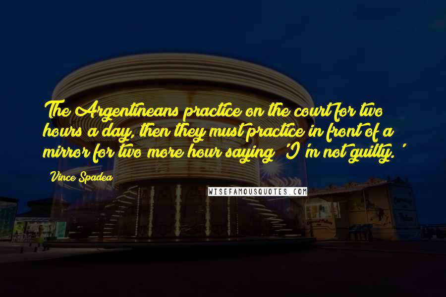 Vince Spadea Quotes: The Argentineans practice on the court for two hours a day, then they must practice in front of a mirror for two more hour saying 'I'm not guilty.'