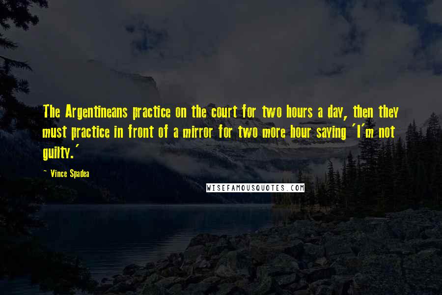 Vince Spadea Quotes: The Argentineans practice on the court for two hours a day, then they must practice in front of a mirror for two more hour saying 'I'm not guilty.'