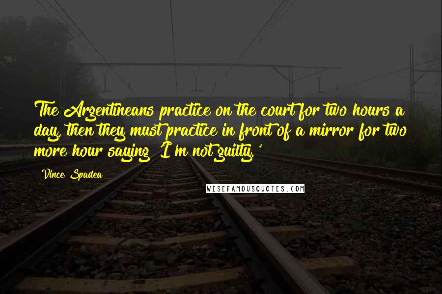 Vince Spadea Quotes: The Argentineans practice on the court for two hours a day, then they must practice in front of a mirror for two more hour saying 'I'm not guilty.'