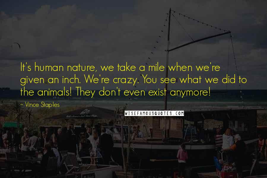 Vince Staples Quotes: It's human nature, we take a mile when we're given an inch. We're crazy. You see what we did to the animals! They don't even exist anymore!