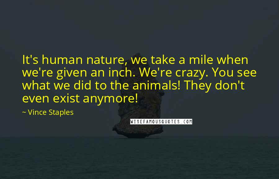 Vince Staples Quotes: It's human nature, we take a mile when we're given an inch. We're crazy. You see what we did to the animals! They don't even exist anymore!