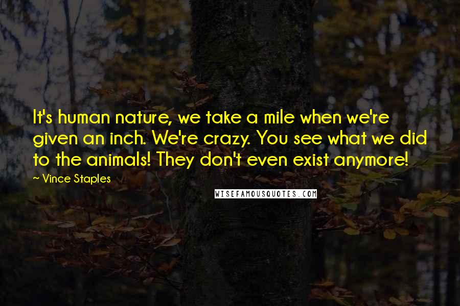 Vince Staples Quotes: It's human nature, we take a mile when we're given an inch. We're crazy. You see what we did to the animals! They don't even exist anymore!