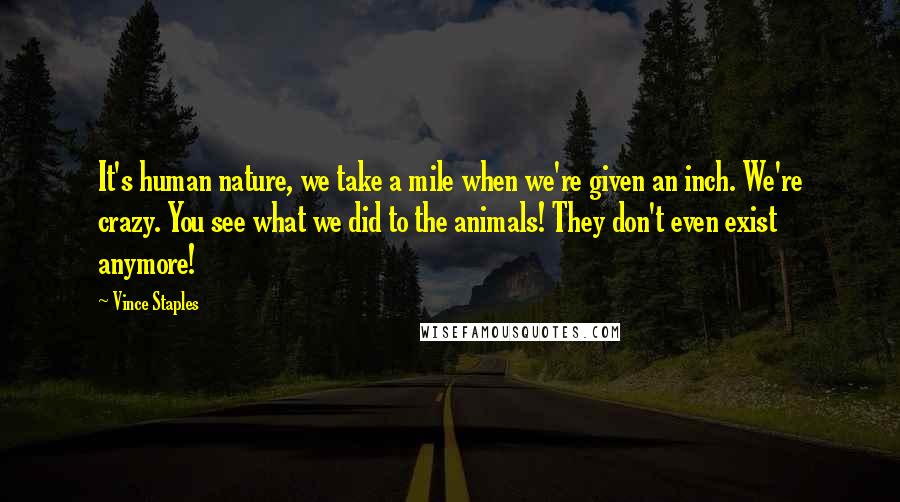 Vince Staples Quotes: It's human nature, we take a mile when we're given an inch. We're crazy. You see what we did to the animals! They don't even exist anymore!