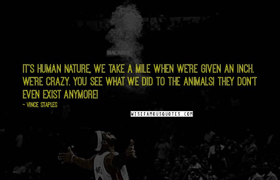 Vince Staples Quotes: It's human nature, we take a mile when we're given an inch. We're crazy. You see what we did to the animals! They don't even exist anymore!