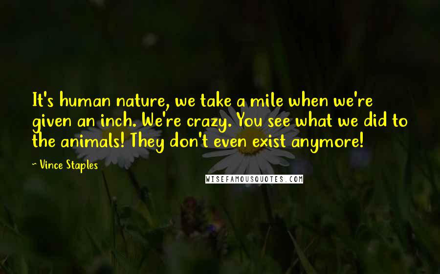 Vince Staples Quotes: It's human nature, we take a mile when we're given an inch. We're crazy. You see what we did to the animals! They don't even exist anymore!