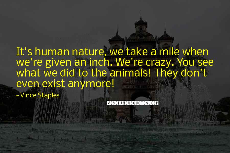 Vince Staples Quotes: It's human nature, we take a mile when we're given an inch. We're crazy. You see what we did to the animals! They don't even exist anymore!
